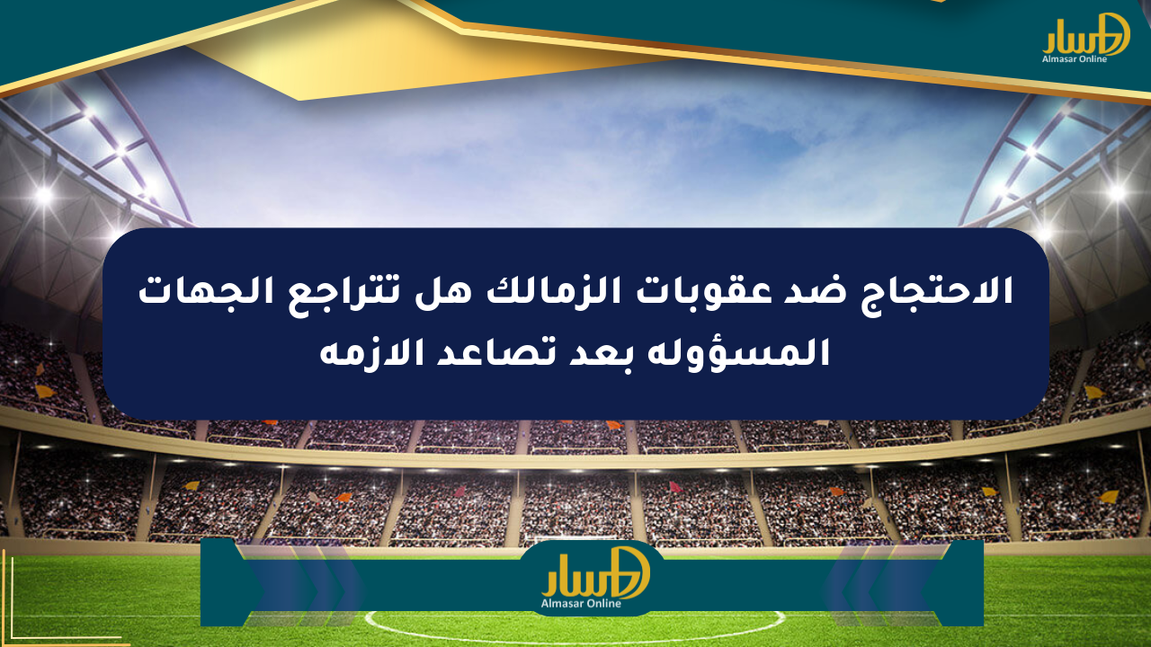 الاحتجاج ضد عقوبات الزمالك هل تتراجع الجهات المسؤولة بعد تصاعد الأزمة